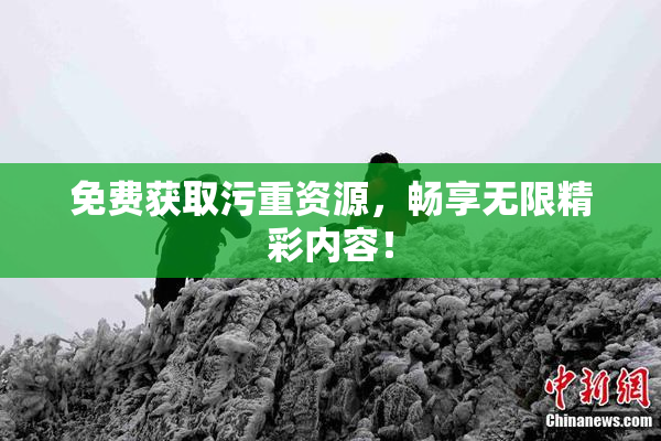 免费获取污重资源，畅享无限精彩内容！