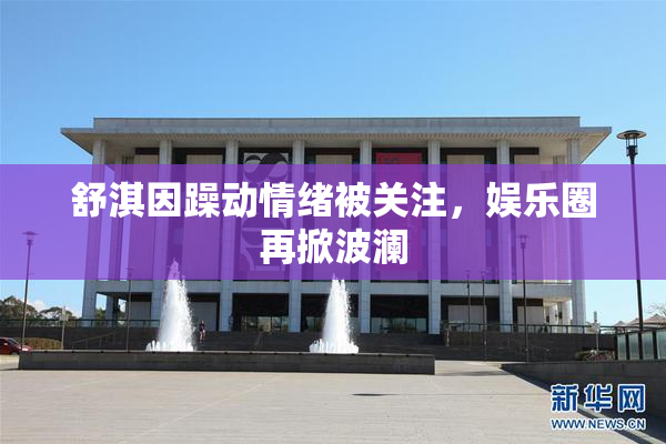 舒淇因躁动情绪被关注，娱乐圈再掀波澜