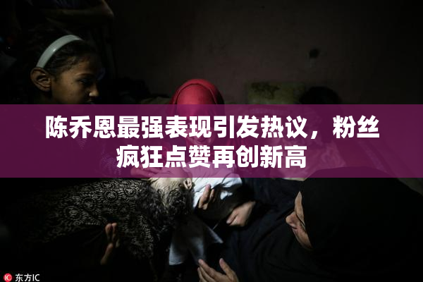 陈乔恩最强表现引发热议，粉丝疯狂点赞再创新高