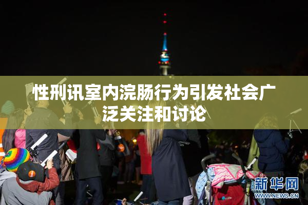 性刑讯室内浣肠行为引发社会广泛关注和讨论