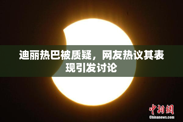 迪丽热巴被质疑，网友热议其表现引发讨论