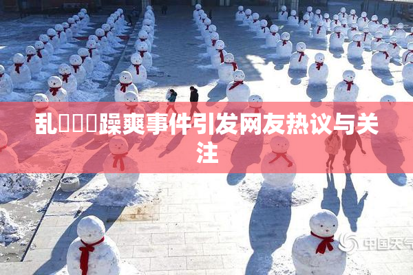 乱婬妺妺躁爽事件引发网友热议与关注