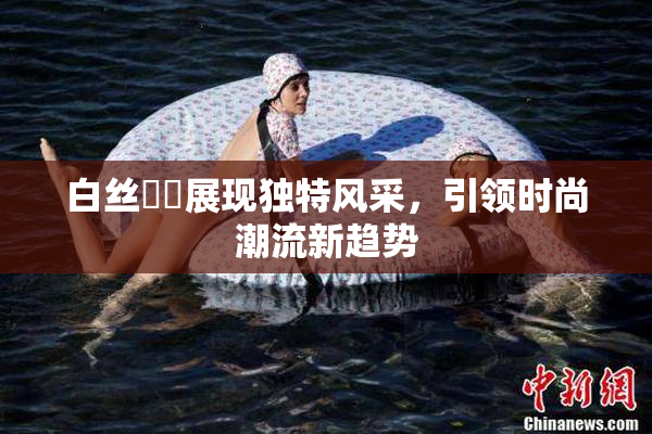 白丝妺妺展现独特风采，引领时尚潮流新趋势