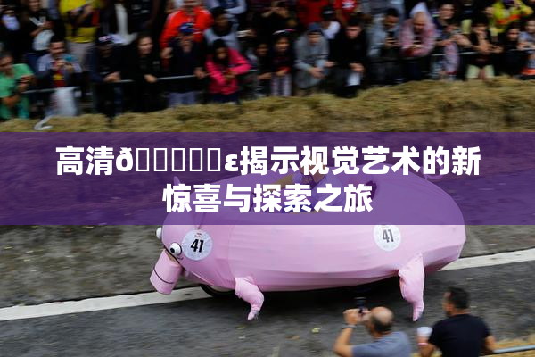 高清🔞❌‌ε揭示视觉艺术的新惊喜与探索之旅