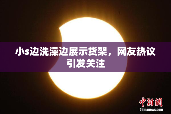 小s边洗澡边展示货架，网友热议引发关注