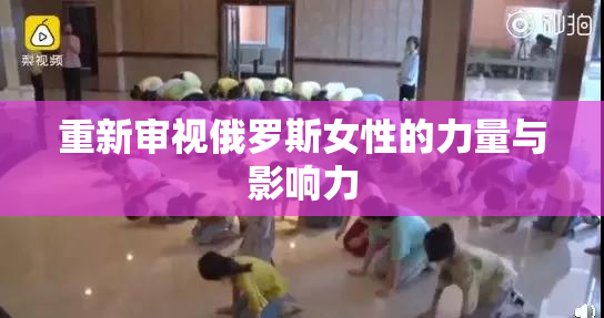 重新审视俄罗斯女性的力量与影响力