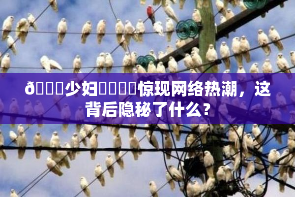🔞少妇❌‌❌‌惊现网络热潮，这背后隐秘了什么？