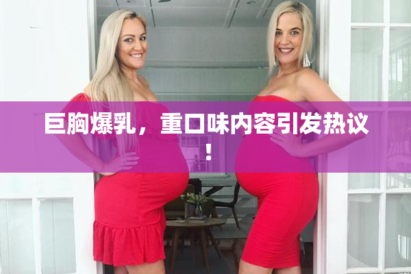 巨胸爆乳，重口味内容引发热议！