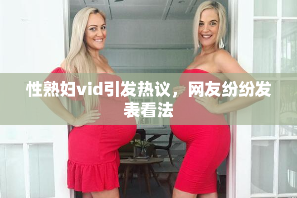 性熟妇vid引发热议，网友纷纷发表看法