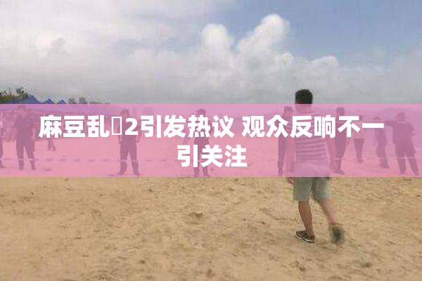 麻豆乱婬2引发热议 观众反响不一引关注