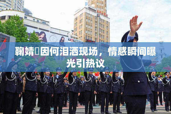 鞠婧祎因何泪洒现场，情感瞬间曝光引热议