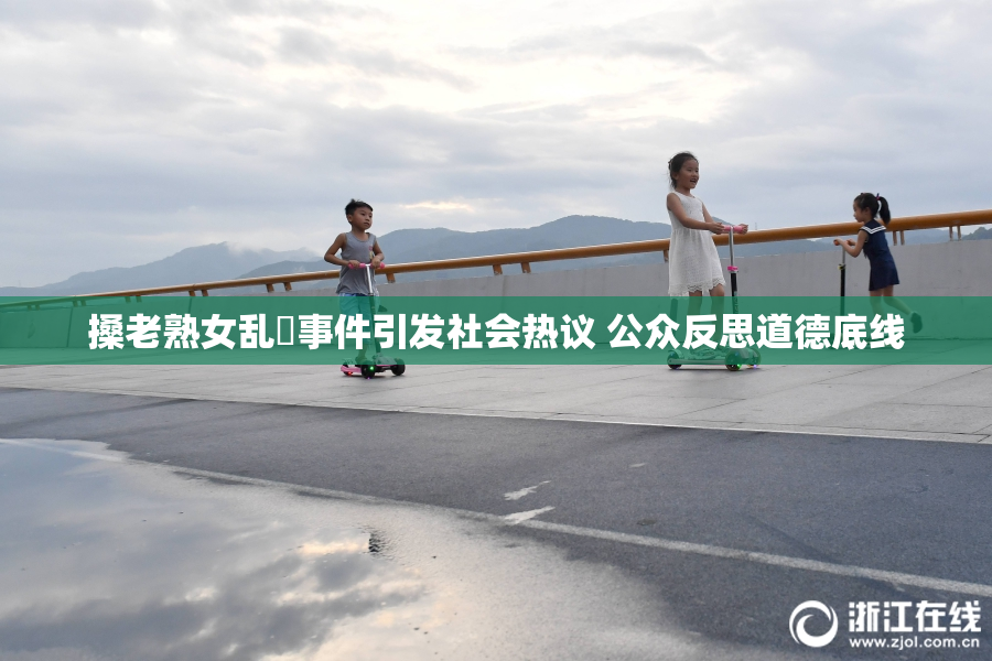搡老熟女乱婬事件引发社会热议 公众反思道德底线