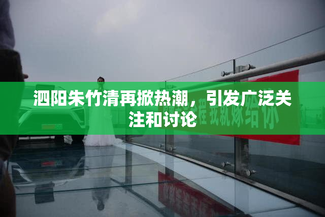 泗阳朱竹清再掀热潮，引发广泛关注和讨论