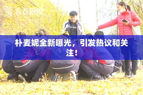 朴麦妮全新曝光，引发热议和关注！