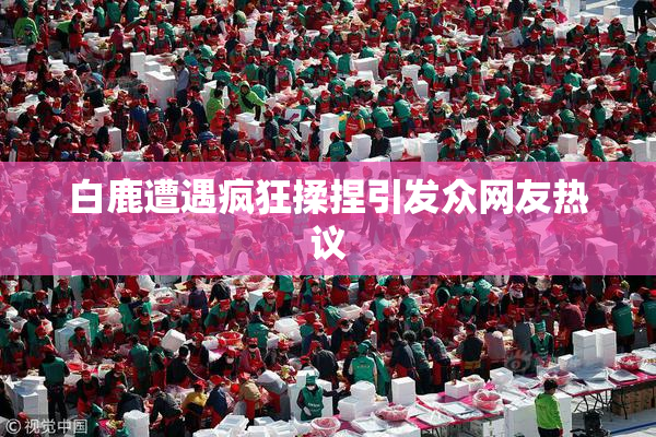 白鹿遭遇疯狂揉捏引发众网友热议