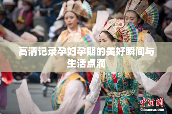高清记录孕妇孕期的美好瞬间与生活点滴