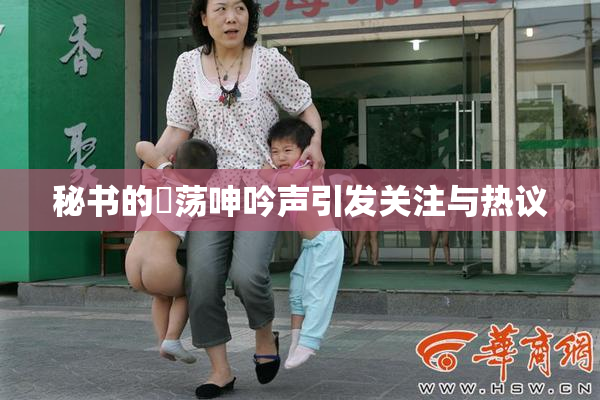 秘书的婬荡呻吟声引发关注与热议