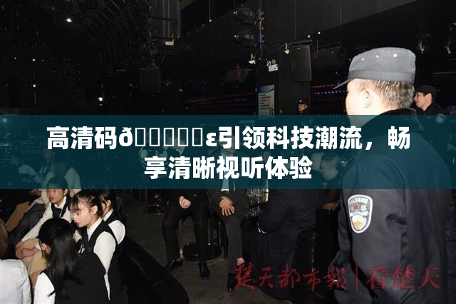 高清码🔞❌‌ε引领科技潮流，畅享清晰视听体验