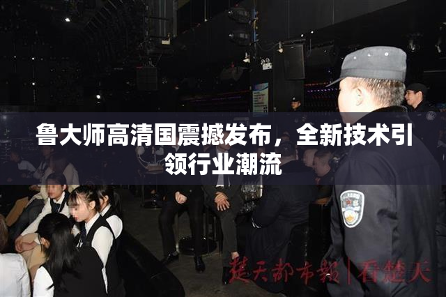 鲁大师高清国震撼发布，全新技术引领行业潮流