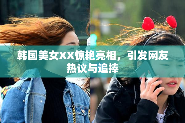 韩国美女XX惊艳亮相，引发网友热议与追捧