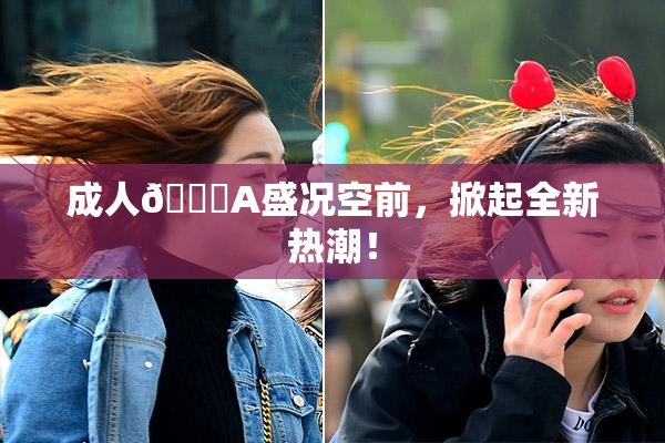 成人🔞A盛况空前，掀起全新热潮！