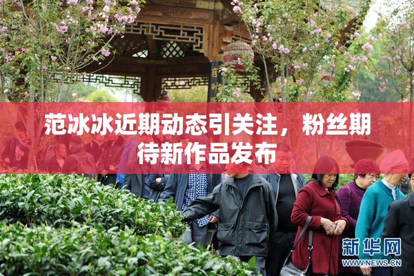 范冰冰近期动态引关注，粉丝期待新作品发布