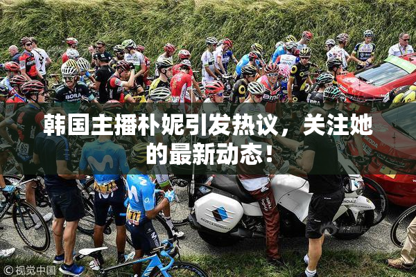 韩国主播朴妮引发热议，关注她的最新动态！