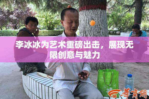 李冰冰为艺术重磅出击，展现无限创意与魅力
