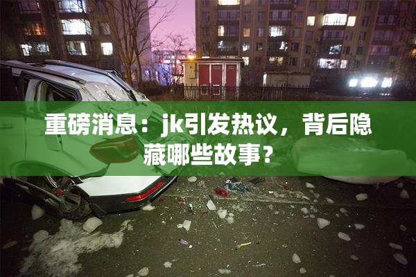 重磅消息：jk引发热议，背后隐藏哪些故事？