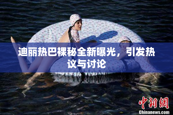 迪丽热巴裸秘全新曝光，引发热议与讨论