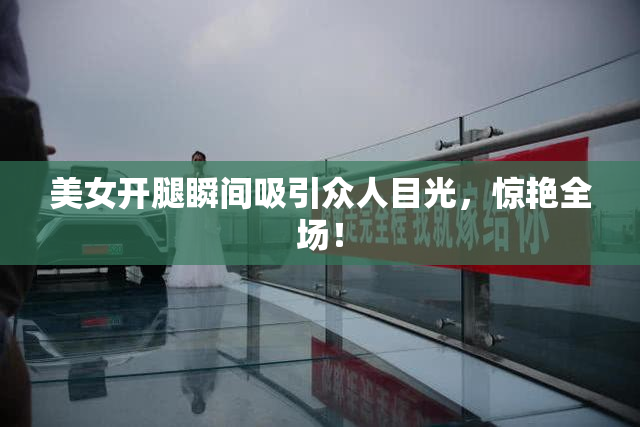 美女开腿瞬间吸引众人目光，惊艳全场！