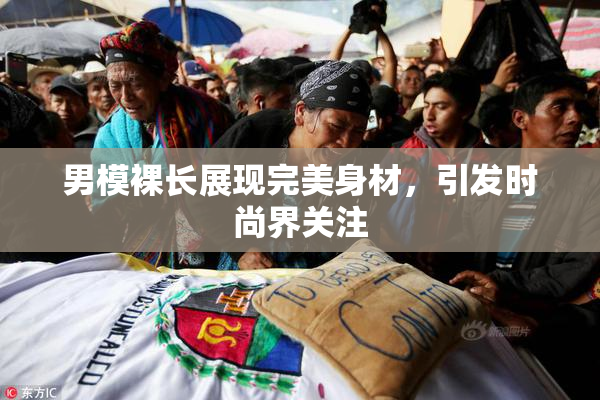男模裸长展现完美身材，引发时尚界关注