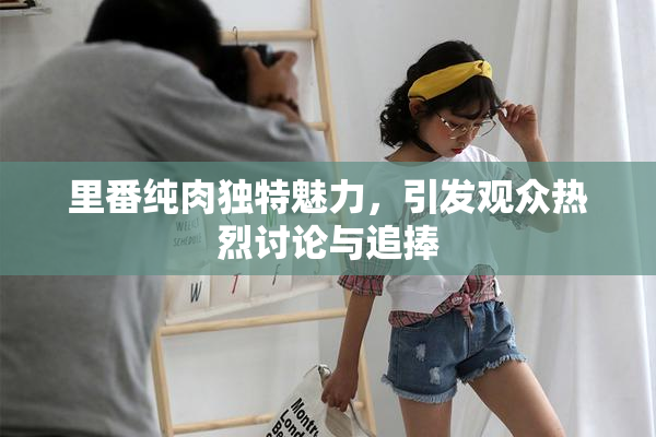 里番纯肉独特魅力，引发观众热烈讨论与追捧