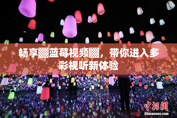 畅享▓蓝莓视频▓，带你进入多彩视听新体验