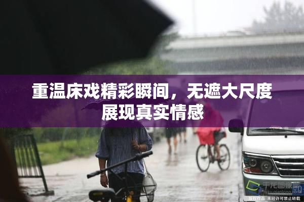 重温床戏精彩瞬间，无遮大尺度展现真实情感