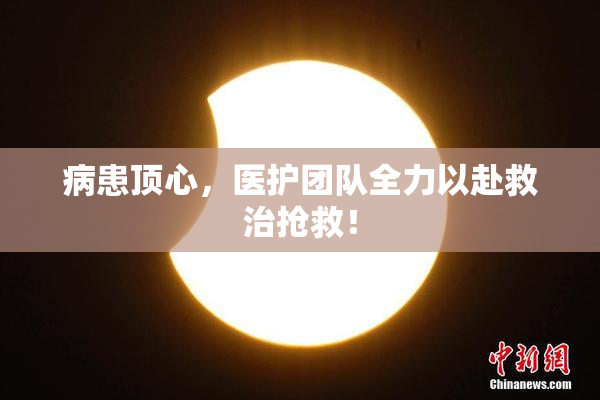 病患顶心，医护团队全力以赴救治抢救！
