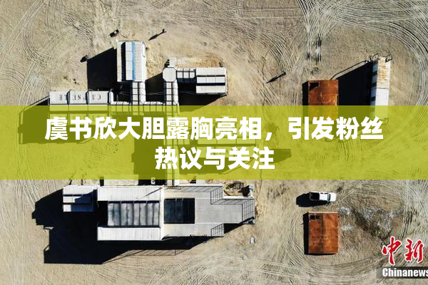 虞书欣大胆露胸亮相，引发粉丝热议与关注
