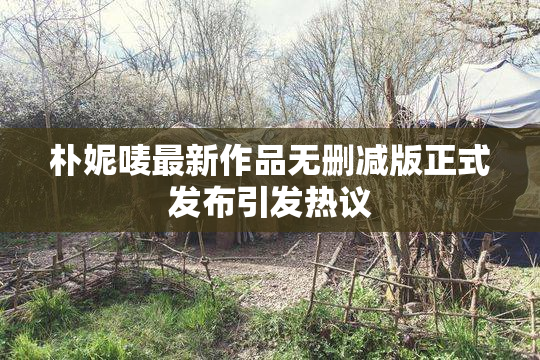 朴妮唛最新作品无删减版正式发布引发热议