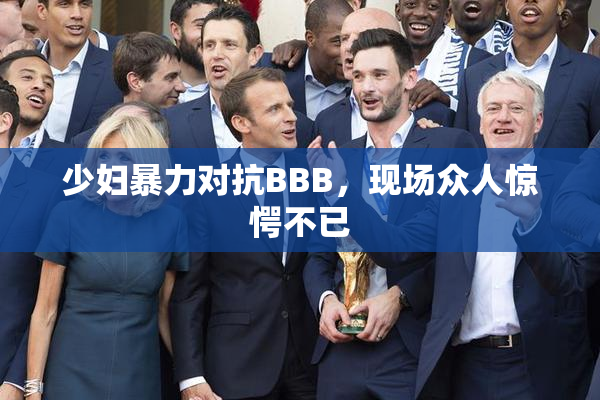 少妇暴力对抗BBB，现场众人惊愕不已