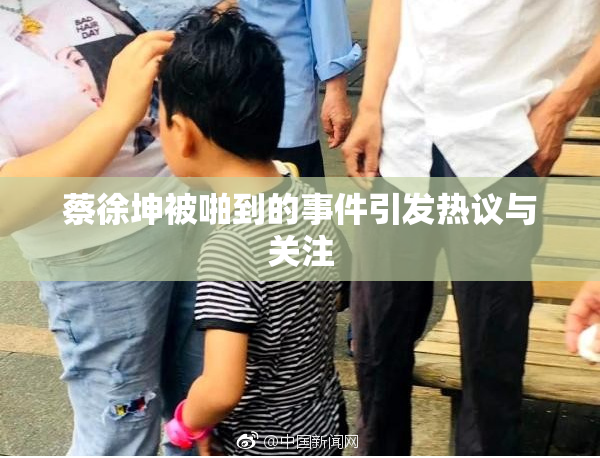 蔡徐坤被啪到的事件引发热议与关注