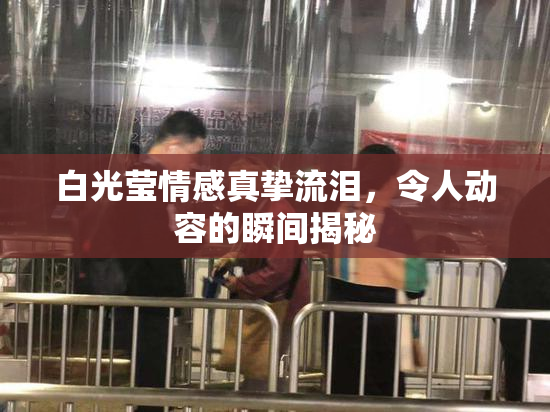 白光莹情感真挚流泪，令人动容的瞬间揭秘