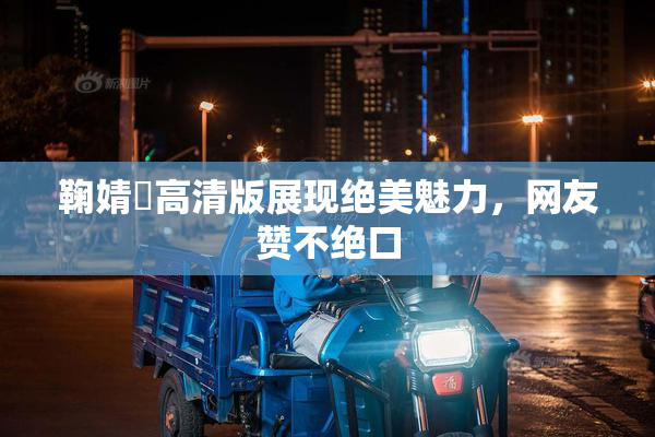 鞠婧祎高清版展现绝美魅力，网友赞不绝口