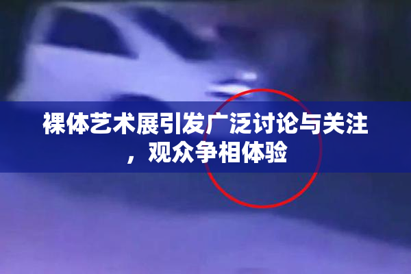 裸体艺术展引发广泛讨论与关注，观众争相体验