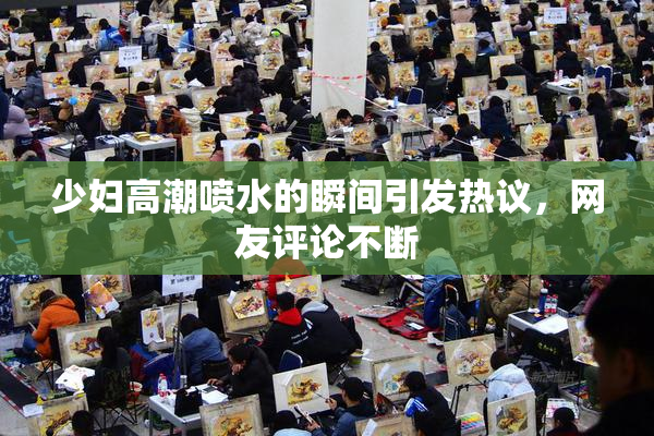 少妇高潮喷水的瞬间引发热议，网友评论不断