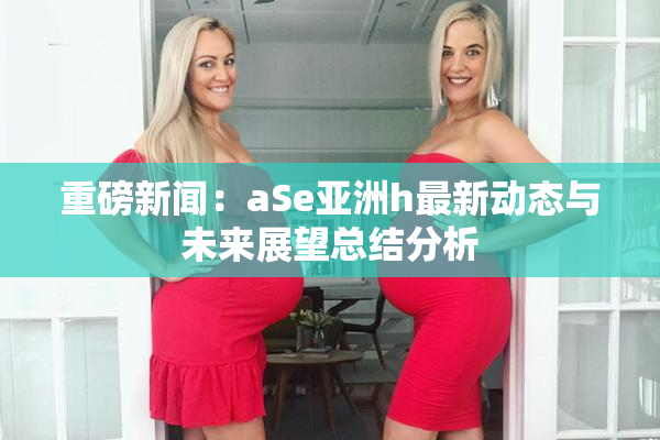 重磅新闻：aSe亚洲h最新动态与未来展望总结分析