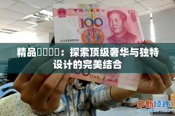 精品❌‌❌‌：探索顶级奢华与独特设计的完美结合
