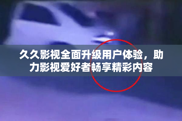 久久影视全面升级用户体验，助力影视爱好者畅享精彩内容