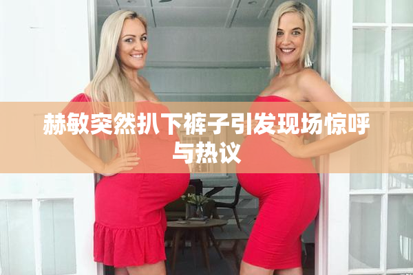 赫敏突然扒下裤子引发现场惊呼与热议