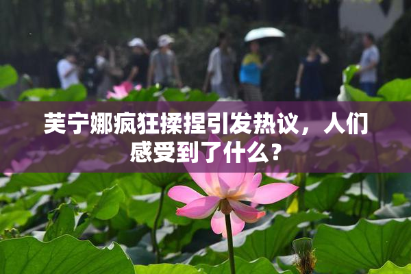 芙宁娜疯狂揉捏引发热议，人们感受到了什么？