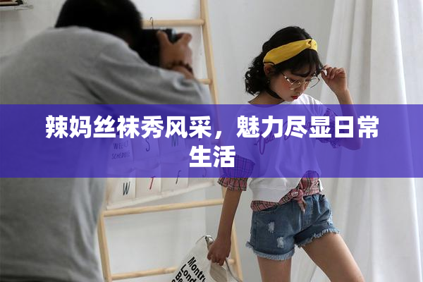 辣妈丝袜秀风采，魅力尽显日常生活